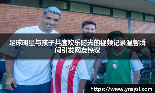 足球明星与孩子共度欢乐时光的视频记录温馨瞬间引发网友热议